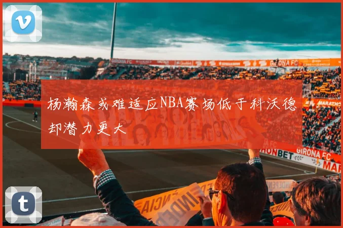 杨瀚森或难适应NBA赛场低于科沃德却潜力更大