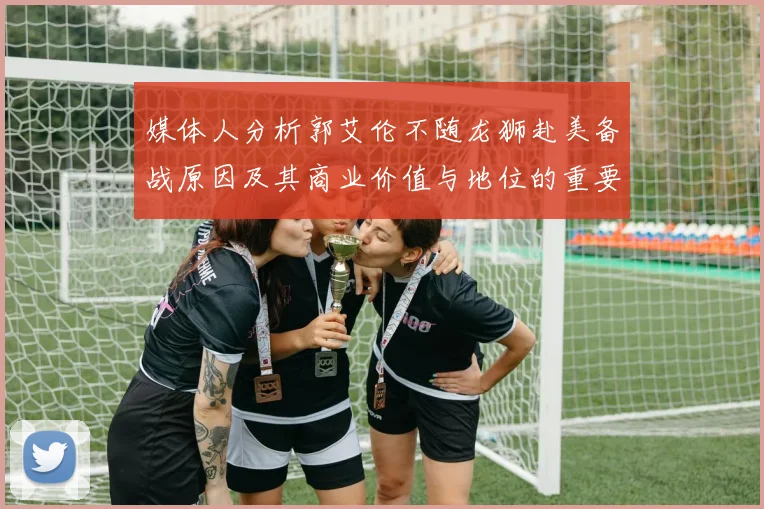 媒体人分析郭艾伦不随龙狮赴美备战原因及其商业价值与地位的重要性