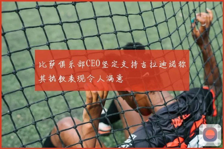 比萨俱乐部CEO坚定支持吉拉迪诺称其执教表现令人满意