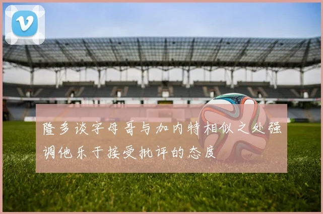 隆多谈字母哥与加内特相似之处强调他乐于接受批评的态度