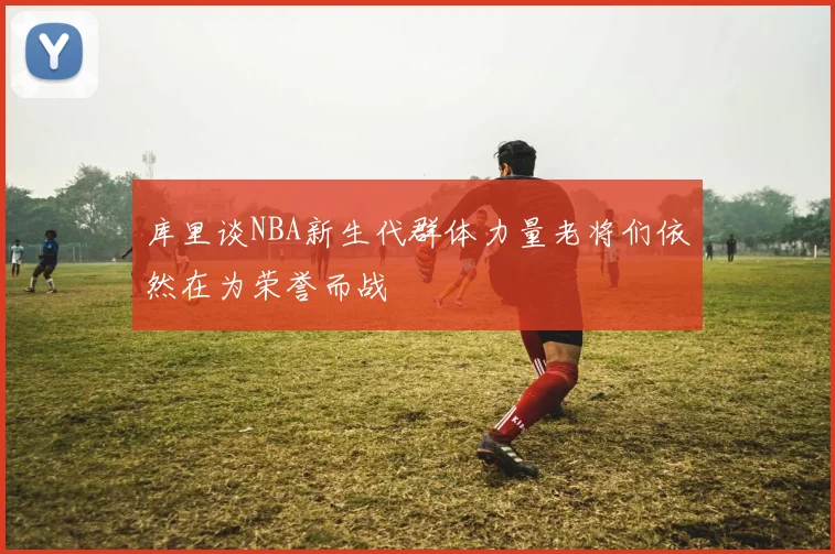 库里谈NBA新生代群体力量老将们依然在为荣誉而战
