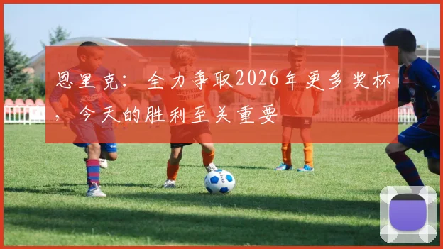 恩里克：全力争取2026年更多奖杯，今天的胜利至关重要