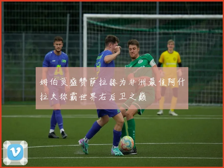 姆伯莫盛赞萨拉赫为非洲最佳阿什拉夫称霸世界右后卫之巅