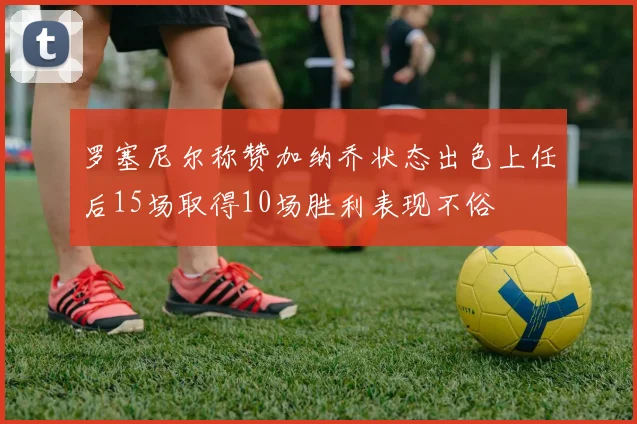 罗塞尼尔称赞加纳乔状态出色上任后15场取得10场胜利表现不俗
