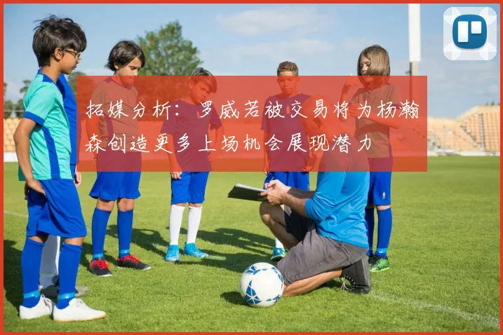 拓媒分析：罗威若被交易将为杨瀚森创造更多上场机会展现潜力