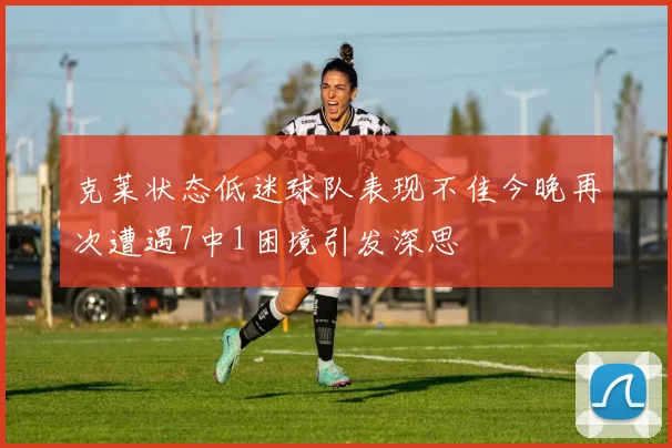 克莱状态低迷球队表现不佳今晚再次遭遇7中1困境引发深思