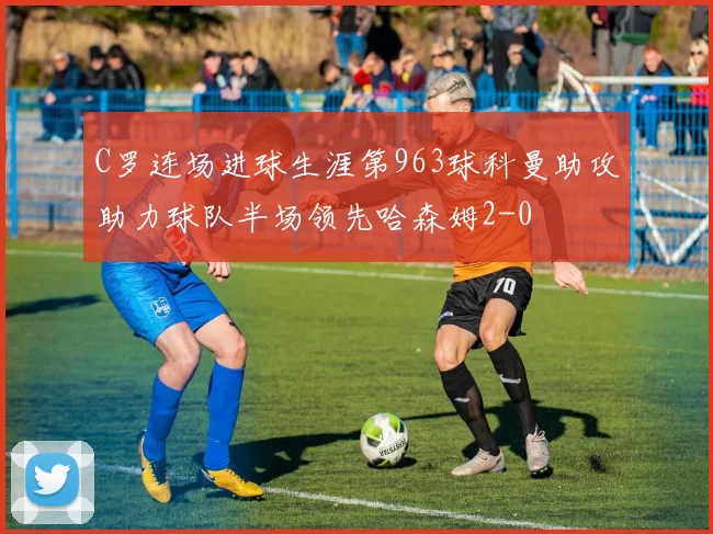 C罗连场进球生涯第963球科曼助攻助力球队半场领先哈森姆2-0