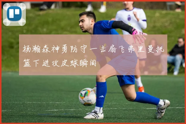 杨瀚森神勇防守一击扇飞弗里曼托篮下进攻皮球瞬间
