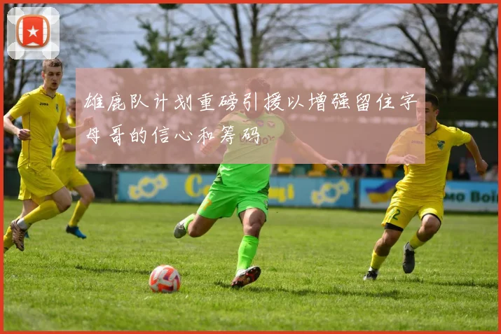 雄鹿队计划重磅引援以增强留住字母哥的信心和筹码