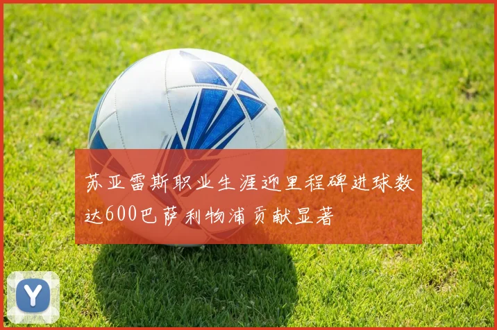 苏亚雷斯职业生涯迎里程碑进球数达600巴萨利物浦贡献显著