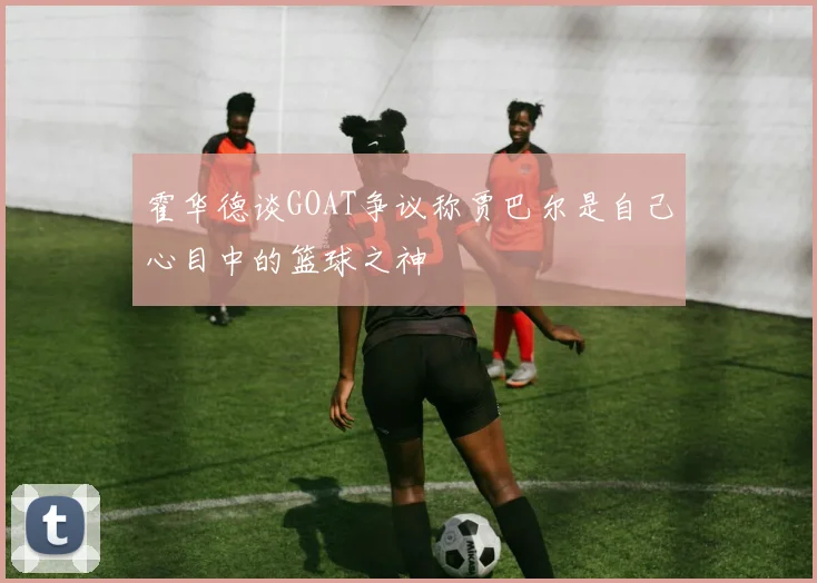 霍华德谈GOAT争议称贾巴尔是自己心目中的篮球之神