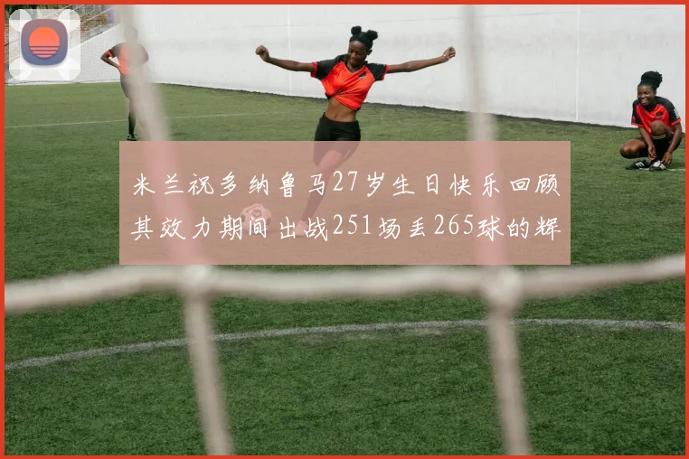 米兰祝多纳鲁马27岁生日快乐回顾其效力期间出战251场丢265球的辉煌历程
