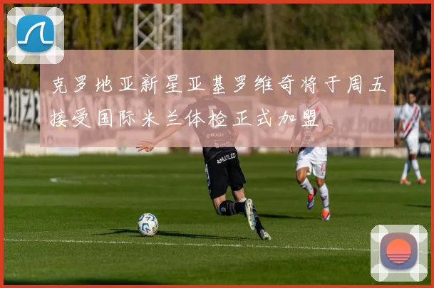 克罗地亚新星亚基罗维奇将于周五接受国际米兰体检正式加盟