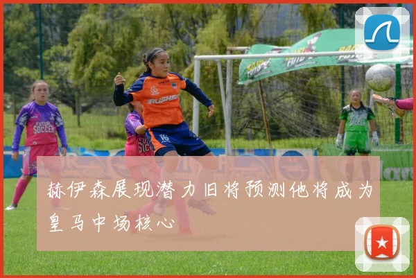 赫伊森展现潜力旧将预测他将成为皇马中场核心