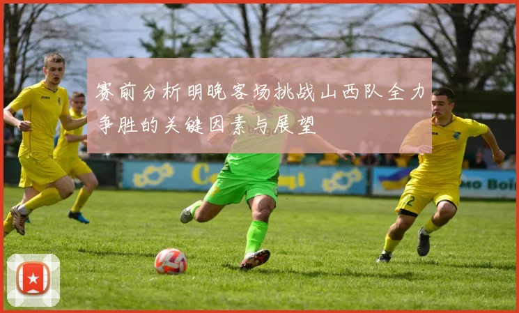 赛前分析明晚客场挑战山西队全力争胜的关键因素与展望