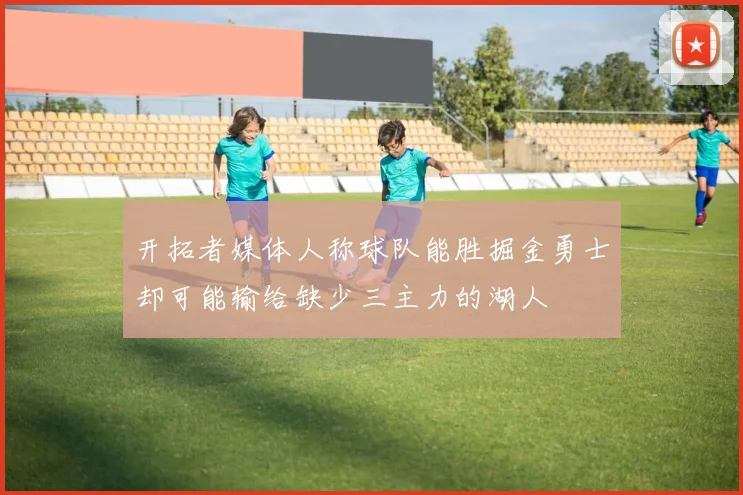 开拓者媒体人称球队能胜掘金勇士却可能输给缺少三主力的湖人