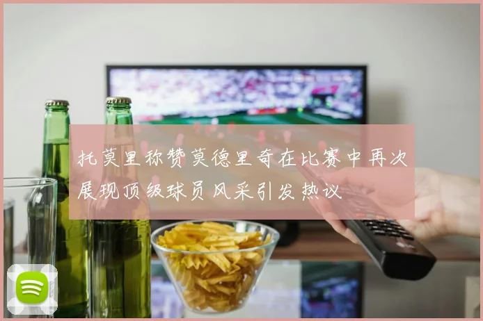 托莫里称赞莫德里奇在比赛中再次展现顶级球员风采引发热议