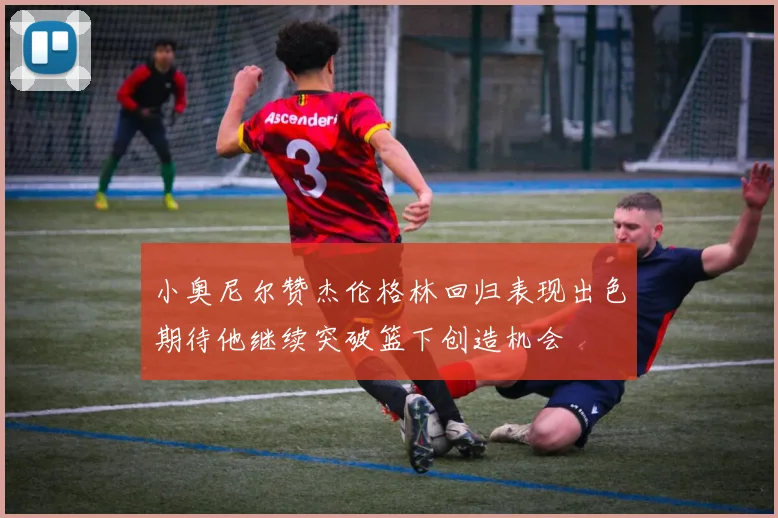 小奥尼尔赞杰伦格林回归表现出色期待他继续突破篮下创造机会