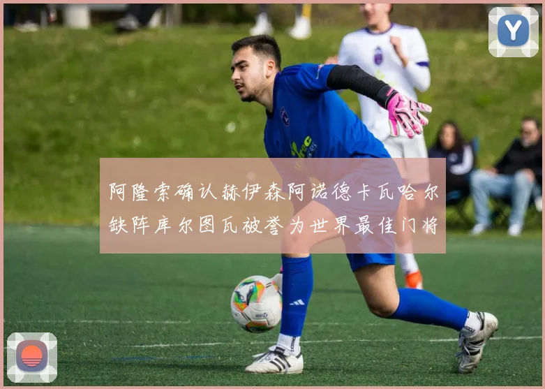 阿隆索确认赫伊森阿诺德卡瓦哈尔缺阵库尔图瓦被誉为世界最佳门将